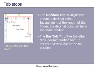 Tab stops  Great Word features The  Bar Tab  , unlike the other tabs, doesn't position text. It inserts a vertical bar at the tab position. The  Decimal Tab   aligns text around a decimal point. Independent of the length of the figure, the decimal point will be in the same position. Tab selector and tab stops 