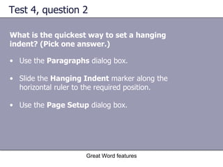 Test 4, question 2 What is the quickest way to set a hanging indent? (Pick one answer.) Great Word features Use the  Paragraphs  dialog box.  Slide the  Hanging Indent  marker along the horizontal ruler to the required position.  Use the  Page Setup  dialog box.  