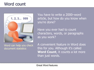 Word count  You have to write a 2000–word article, but how do you know when you're done?  Have you ever had to count characters, words, or paragraphs as you work?  A convenient feature in Word does this for you. Although it's called  Word Count , it counts a lot more than just words. Great Word features Word can help you check document statistics 