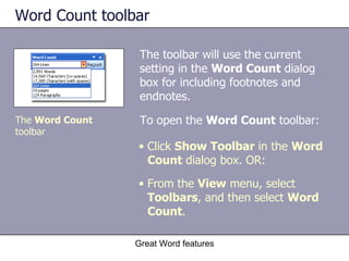 Word Count toolbar The toolbar will use the current setting in the  Word Count  dialog box for including footnotes and endnotes. Great Word features The  Word Count  toolbar Click  Show Toolbar  in the  Word Count  dialog box. OR: From the  View  menu, select  Toolbars , and then select  Word Count . To open the  Word Count  toolbar: 
