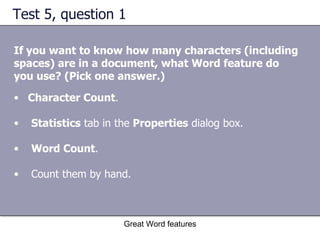 Test 5, question 1 If you want to know how many characters (including spaces) are in a document, what Word feature do you use? (Pick one answer.) Great Word features Character Count .  Statistics  tab in the  Properties  dialog box.  Word Count .  Count them by hand.  