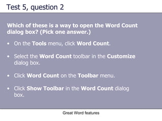 Test 5, question 2 Which of these is a way to open the Word Count dialog box? (Pick one answer.) Great Word features On the  Tools  menu, click  Word Count .  Select the  Word Count  toolbar in the  Customize  dialog box.  Click  Word Count  on the  Toolbar  menu.  Click  Show Toolbar  in the  Word Count  dialog box.  