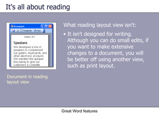 It's all about reading What reading layout view isn't: Great Word features Document in reading layout view It isn't designed for writing. Although you can do small edits, if you want to make extensive changes to a document, you will be better off using another view, such as print layout. 
