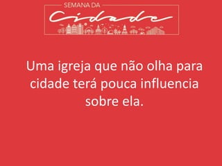 Uma igreja que não olha para
cidade terá pouca influencia
sobre ela.
 