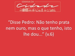 “Disse Pedro: Não tenho prata
nem ouro, mas o que tenho, isto
lhe dou...” (v.6)
 
