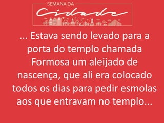 ... Estava sendo levado para a
porta do templo chamada
Formosa um aleijado de
nascença, que ali era colocado
todos os dias para pedir esmolas
aos que entravam no templo...
 