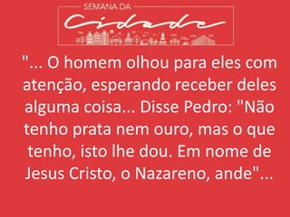 "... O homem olhou para eles com
atenção, esperando receber deles
alguma coisa... Disse Pedro: "Não
tenho prata nem ouro, mas o que
tenho, isto lhe dou. Em nome de
Jesus Cristo, o Nazareno, ande"...
 