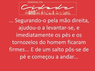 ... Segurando-o pela mão direita,
ajudou-o a levantar-se, e
imediatamente os pés e os
tornozelos do homem ficaram
firmes... E de um salto pôs-se de
pé e começou a andar...
 