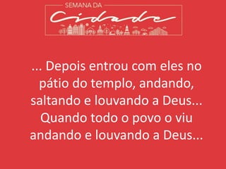 ... Depois entrou com eles no
pátio do templo, andando,
saltando e louvando a Deus...
Quando todo o povo o viu
andando e louvando a Deus...
 