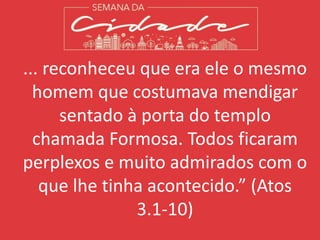 ... reconheceu que era ele o mesmo
homem que costumava mendigar
sentado à porta do templo
chamada Formosa. Todos ficaram
perplexos e muito admirados com o
que lhe tinha acontecido.” (Atos
3.1-10)
 