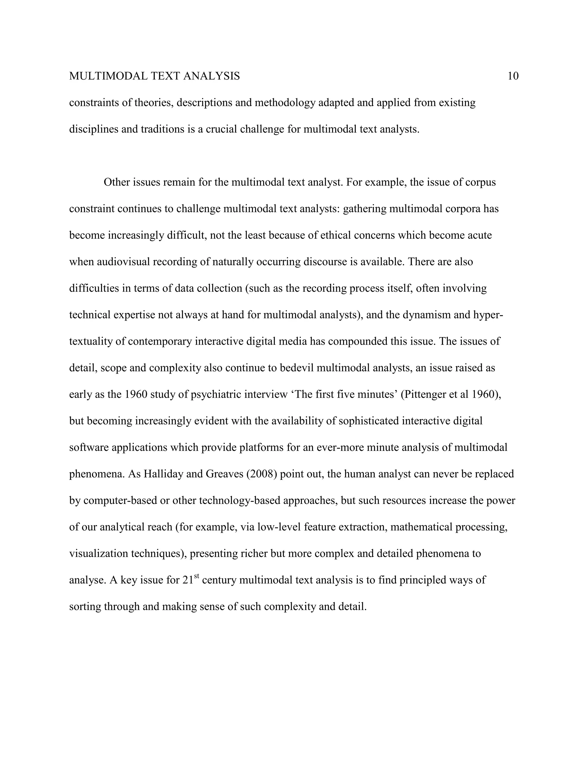MULTIMODAL TEXT ANALYSIS                                                                            10

constraints of theories, descriptions and methodology adapted and applied from existing

disciplines and traditions is a crucial challenge for multimodal text analysts.



       Other issues remain for the multimodal text analyst. For example, the issue of corpus

constraint continues to challenge multimodal text analysts: gathering multimodal corpora has

become increasingly difficult, not the least because of ethical concerns which become acute

when audiovisual recording of naturally occurring discourse is available. There are also

difficulties in terms of data collection (such as the recording process itself, often involving

technical expertise not always at hand for multimodal analysts), and the dynamism and hyper-

textuality of contemporary interactive digital media has compounded this issue. The issues of

detail, scope and complexity also continue to bedevil multimodal analysts, an issue raised as

early as the 1960 study of psychiatric interview ‘The first five minutes’ (Pittenger et al 1960),

but becoming increasingly evident with the availability of sophisticated interactive digital

software applications which provide platforms for an ever-more minute analysis of multimodal

phenomena. As Halliday and Greaves (2008) point out, the human analyst can never be replaced

by computer-based or other technology-based approaches, but such resources increase the power

of our analytical reach (for example, via low-level feature extraction, mathematical processing,

visualization techniques), presenting richer but more complex and detailed phenomena to

analyse. A key issue for 21st century multimodal text analysis is to find principled ways of

sorting through and making sense of such complexity and detail.
 