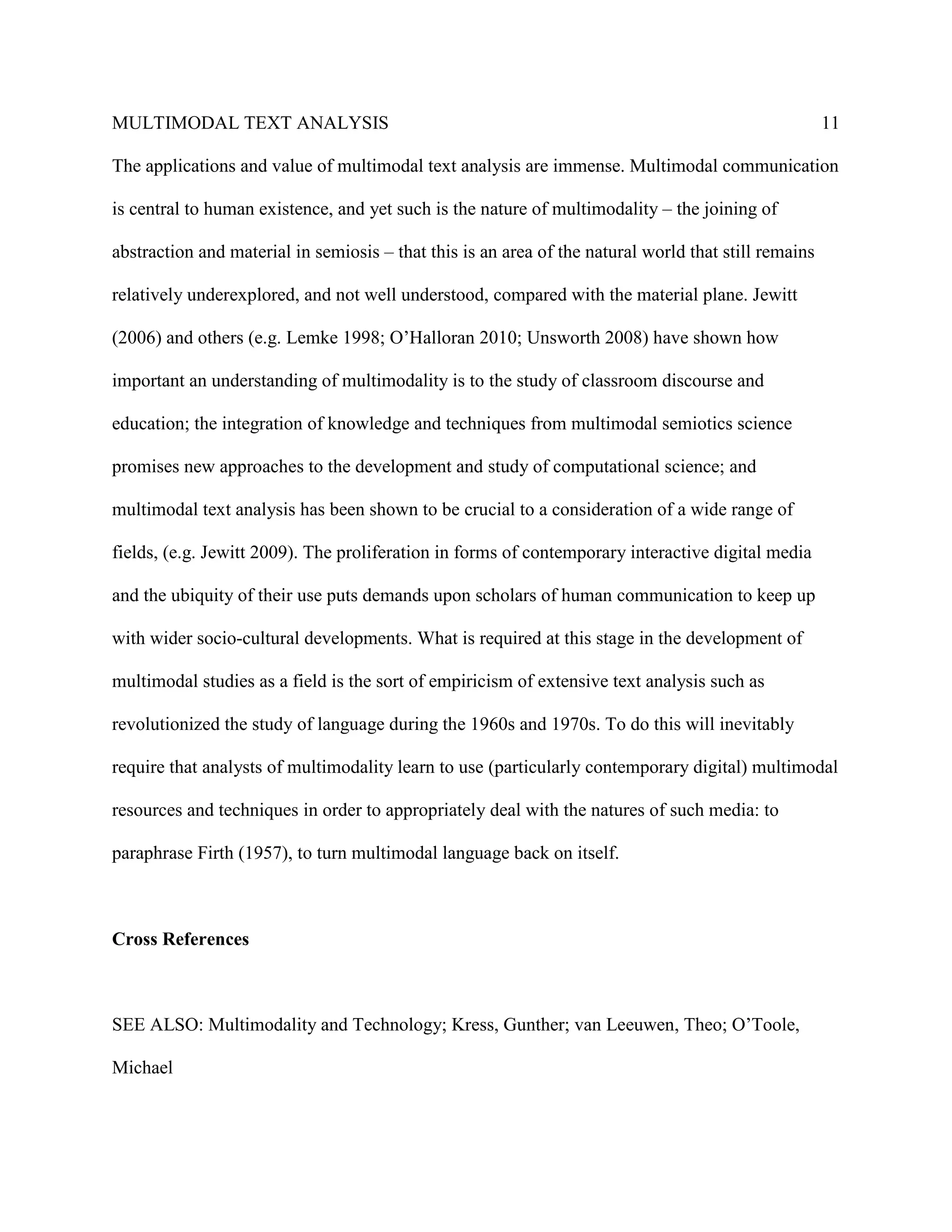 MULTIMODAL TEXT ANALYSIS                                                                              11

The applications and value of multimodal text analysis are immense. Multimodal communication

is central to human existence, and yet such is the nature of multimodality – the joining of

abstraction and material in semiosis – that this is an area of the natural world that still remains

relatively underexplored, and not well understood, compared with the material plane. Jewitt

(2006) and others (e.g. Lemke 1998; O’Halloran 2010; Unsworth 2008) have shown how

important an understanding of multimodality is to the study of classroom discourse and

education; the integration of knowledge and techniques from multimodal semiotics science

promises new approaches to the development and study of computational science; and

multimodal text analysis has been shown to be crucial to a consideration of a wide range of

fields, (e.g. Jewitt 2009). The proliferation in forms of contemporary interactive digital media

and the ubiquity of their use puts demands upon scholars of human communication to keep up

with wider socio-cultural developments. What is required at this stage in the development of

multimodal studies as a field is the sort of empiricism of extensive text analysis such as

revolutionized the study of language during the 1960s and 1970s. To do this will inevitably

require that analysts of multimodality learn to use (particularly contemporary digital) multimodal

resources and techniques in order to appropriately deal with the natures of such media: to

paraphrase Firth (1957), to turn multimodal language back on itself.



Cross References



SEE ALSO: Multimodality and Technology; Kress, Gunther; van Leeuwen, Theo; O’Toole,

Michael
 