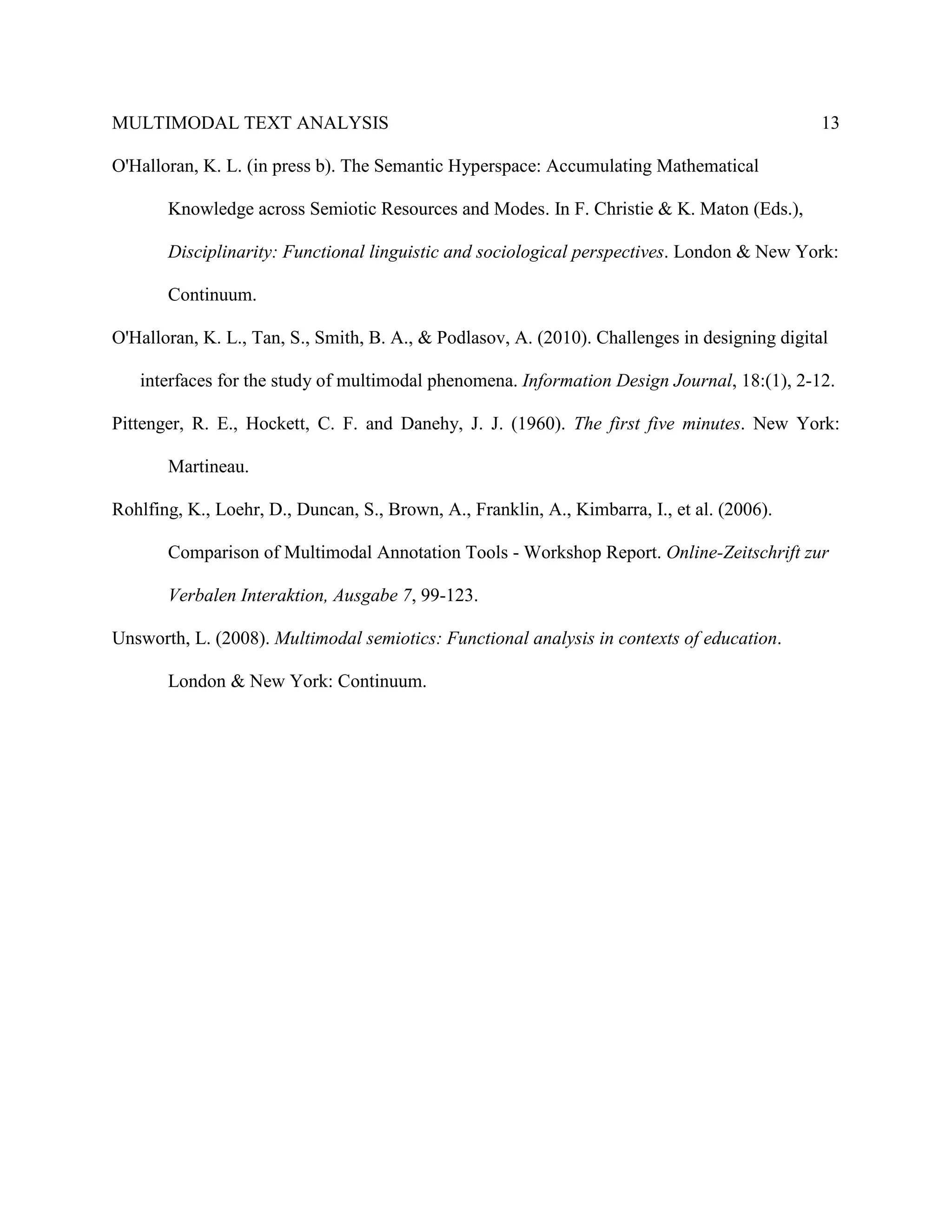 MULTIMODAL TEXT ANALYSIS                                                                       13

O'Halloran, K. L. (in press b). The Semantic Hyperspace: Accumulating Mathematical

       Knowledge across Semiotic Resources and Modes. In F. Christie & K. Maton (Eds.),

       Disciplinarity: Functional linguistic and sociological perspectives. London & New York:

       Continuum.

O'Halloran, K. L., Tan, S., Smith, B. A., & Podlasov, A. (2010). Challenges in designing digital

   interfaces for the study of multimodal phenomena. Information Design Journal, 18:(1), 2-12.

Pittenger, R. E., Hockett, C. F. and Danehy, J. J. (1960). The first five minutes. New York:

       Martineau.

Rohlfing, K., Loehr, D., Duncan, S., Brown, A., Franklin, A., Kimbarra, I., et al. (2006).

       Comparison of Multimodal Annotation Tools - Workshop Report. Online-Zeitschrift zur

       Verbalen Interaktion, Ausgabe 7, 99-123.

Unsworth, L. (2008). Multimodal semiotics: Functional analysis in contexts of education.

       London & New York: Continuum.
 