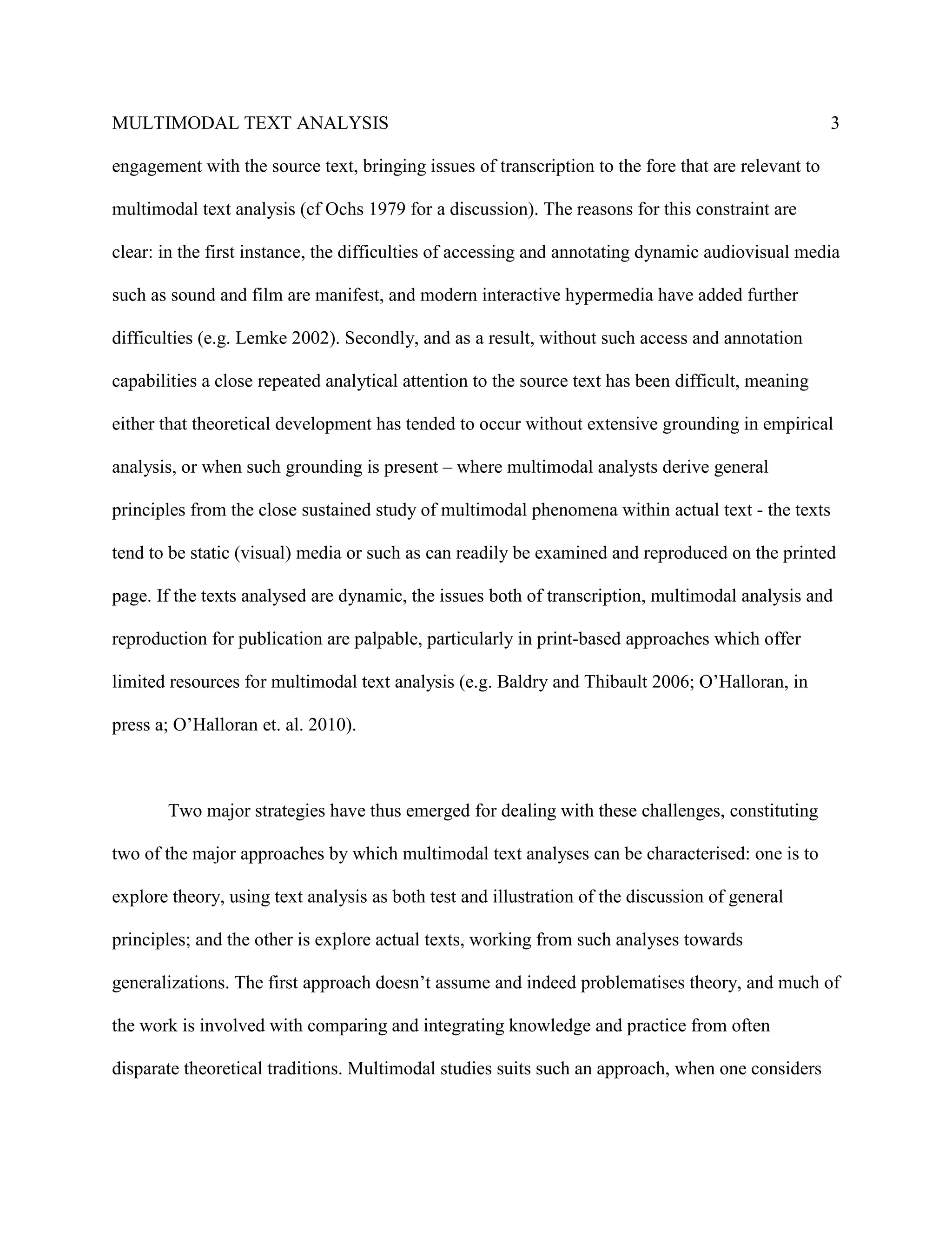 MULTIMODAL TEXT ANALYSIS                                                                             3

engagement with the source text, bringing issues of transcription to the fore that are relevant to

multimodal text analysis (cf Ochs 1979 for a discussion). The reasons for this constraint are

clear: in the first instance, the difficulties of accessing and annotating dynamic audiovisual media

such as sound and film are manifest, and modern interactive hypermedia have added further

difficulties (e.g. Lemke 2002). Secondly, and as a result, without such access and annotation

capabilities a close repeated analytical attention to the source text has been difficult, meaning

either that theoretical development has tended to occur without extensive grounding in empirical

analysis, or when such grounding is present – where multimodal analysts derive general

principles from the close sustained study of multimodal phenomena within actual text - the texts

tend to be static (visual) media or such as can readily be examined and reproduced on the printed

page. If the texts analysed are dynamic, the issues both of transcription, multimodal analysis and

reproduction for publication are palpable, particularly in print-based approaches which offer

limited resources for multimodal text analysis (e.g. Baldry and Thibault 2006; O’Halloran, in

press a; O’Halloran et. al. 2010).



       Two major strategies have thus emerged for dealing with these challenges, constituting

two of the major approaches by which multimodal text analyses can be characterised: one is to

explore theory, using text analysis as both test and illustration of the discussion of general

principles; and the other is explore actual texts, working from such analyses towards

generalizations. The first approach doesn’t assume and indeed problematises theory, and much of

the work is involved with comparing and integrating knowledge and practice from often

disparate theoretical traditions. Multimodal studies suits such an approach, when one considers
 