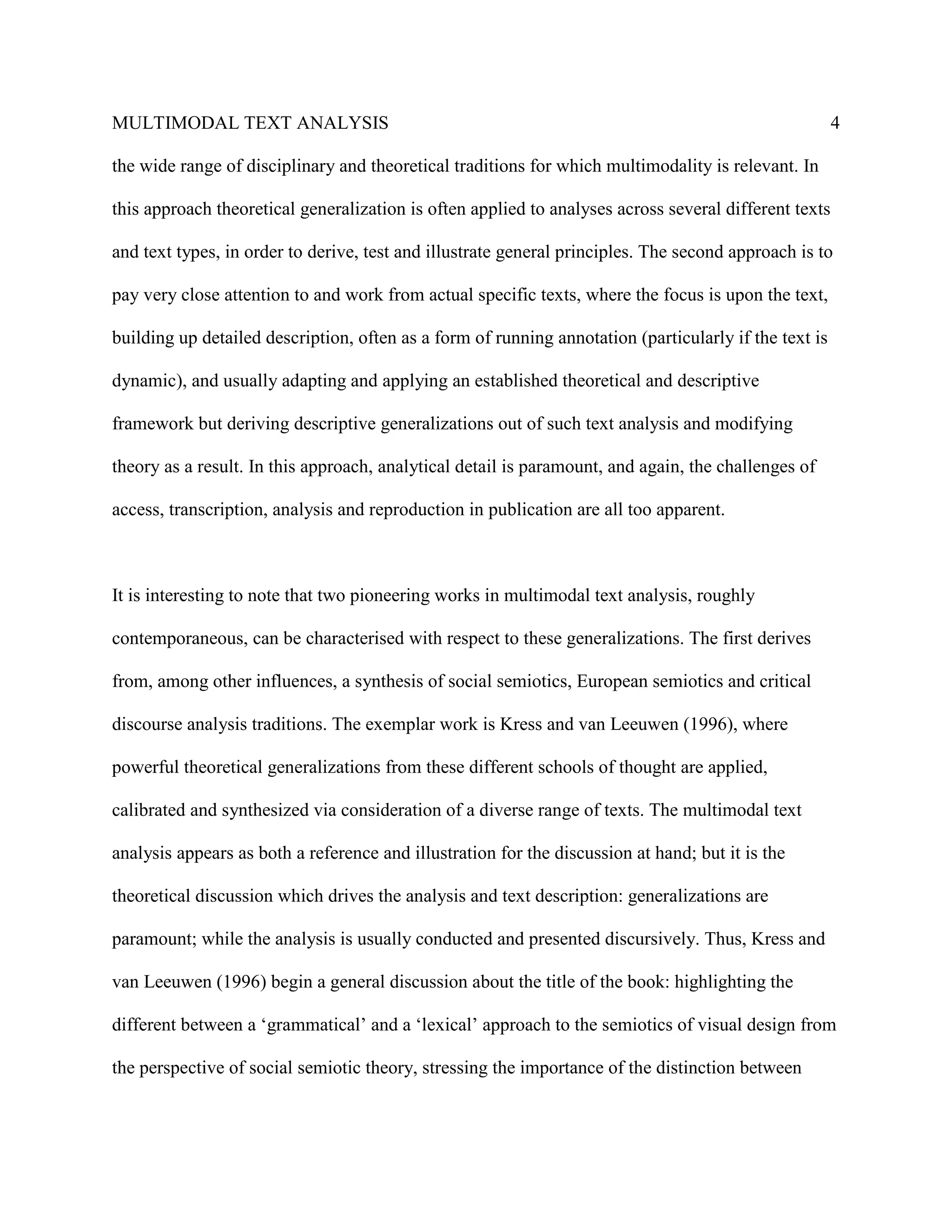 MULTIMODAL TEXT ANALYSIS                                                                               4

the wide range of disciplinary and theoretical traditions for which multimodality is relevant. In

this approach theoretical generalization is often applied to analyses across several different texts

and text types, in order to derive, test and illustrate general principles. The second approach is to

pay very close attention to and work from actual specific texts, where the focus is upon the text,

building up detailed description, often as a form of running annotation (particularly if the text is

dynamic), and usually adapting and applying an established theoretical and descriptive

framework but deriving descriptive generalizations out of such text analysis and modifying

theory as a result. In this approach, analytical detail is paramount, and again, the challenges of

access, transcription, analysis and reproduction in publication are all too apparent.



It is interesting to note that two pioneering works in multimodal text analysis, roughly

contemporaneous, can be characterised with respect to these generalizations. The first derives

from, among other influences, a synthesis of social semiotics, European semiotics and critical

discourse analysis traditions. The exemplar work is Kress and van Leeuwen (1996), where

powerful theoretical generalizations from these different schools of thought are applied,

calibrated and synthesized via consideration of a diverse range of texts. The multimodal text

analysis appears as both a reference and illustration for the discussion at hand; but it is the

theoretical discussion which drives the analysis and text description: generalizations are

paramount; while the analysis is usually conducted and presented discursively. Thus, Kress and

van Leeuwen (1996) begin a general discussion about the title of the book: highlighting the

different between a ‘grammatical’ and a ‘lexical’ approach to the semiotics of visual design from

the perspective of social semiotic theory, stressing the importance of the distinction between
 