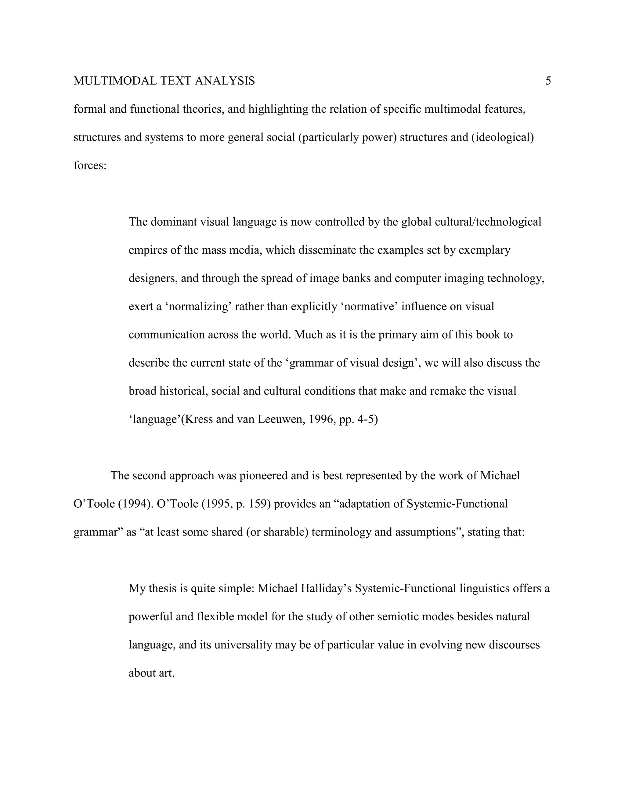 MULTIMODAL TEXT ANALYSIS                                                                              5

formal and functional theories, and highlighting the relation of specific multimodal features,

structures and systems to more general social (particularly power) structures and (ideological)

forces:



             The dominant visual language is now controlled by the global cultural/technological

             empires of the mass media, which disseminate the examples set by exemplary

             designers, and through the spread of image banks and computer imaging technology,

             exert a ‘normalizing’ rather than explicitly ‘normative’ influence on visual

             communication across the world. Much as it is the primary aim of this book to

             describe the current state of the ‘grammar of visual design’, we will also discuss the

             broad historical, social and cultural conditions that make and remake the visual

             ‘language’(Kress and van Leeuwen, 1996, pp. 4-5)



          The second approach was pioneered and is best represented by the work of Michael

O’Toole (1994). O’Toole (1995, p. 159) provides an “adaptation of Systemic-Functional

grammar” as “at least some shared (or sharable) terminology and assumptions”, stating that:



             My thesis is quite simple: Michael Halliday’s Systemic-Functional linguistics offers a

             powerful and flexible model for the study of other semiotic modes besides natural

             language, and its universality may be of particular value in evolving new discourses

             about art.
 