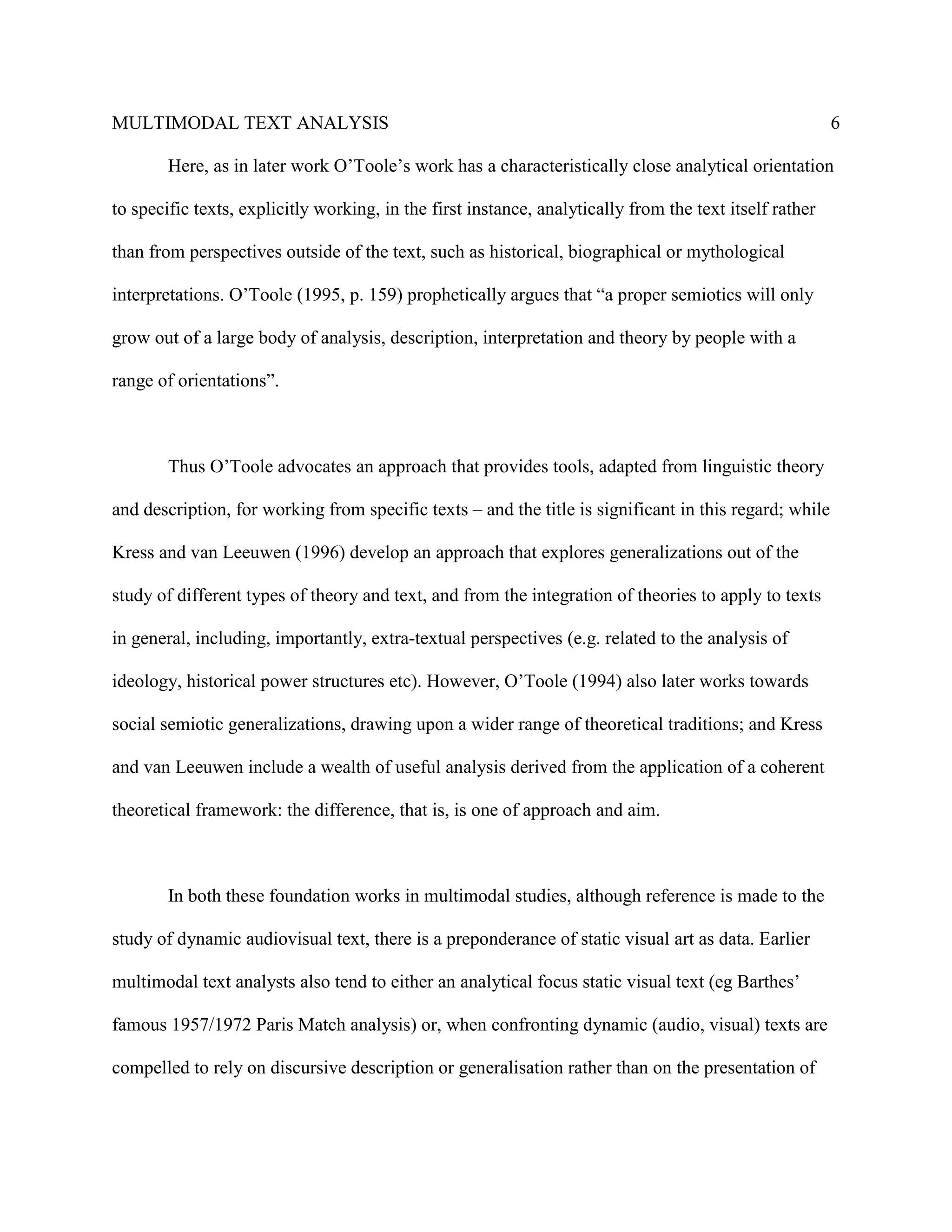 MULTIMODAL TEXT ANALYSIS                                                                                 6

        Here, as in later work O’Toole’s work has a characteristically close analytical orientation

to specific texts, explicitly working, in the first instance, analytically from the text itself rather

than from perspectives outside of the text, such as historical, biographical or mythological

interpretations. O’Toole (1995, p. 159) prophetically argues that “a proper semiotics will only

grow out of a large body of analysis, description, interpretation and theory by people with a

range of orientations”.



        Thus O’Toole advocates an approach that provides tools, adapted from linguistic theory

and description, for working from specific texts – and the title is significant in this regard; while

Kress and van Leeuwen (1996) develop an approach that explores generalizations out of the

study of different types of theory and text, and from the integration of theories to apply to texts

in general, including, importantly, extra-textual perspectives (e.g. related to the analysis of

ideology, historical power structures etc). However, O’Toole (1994) also later works towards

social semiotic generalizations, drawing upon a wider range of theoretical traditions; and Kress

and van Leeuwen include a wealth of useful analysis derived from the application of a coherent

theoretical framework: the difference, that is, is one of approach and aim.



        In both these foundation works in multimodal studies, although reference is made to the

study of dynamic audiovisual text, there is a preponderance of static visual art as data. Earlier

multimodal text analysts also tend to either an analytical focus static visual text (eg Barthes’

famous 1957/1972 Paris Match analysis) or, when confronting dynamic (audio, visual) texts are

compelled to rely on discursive description or generalisation rather than on the presentation of
 