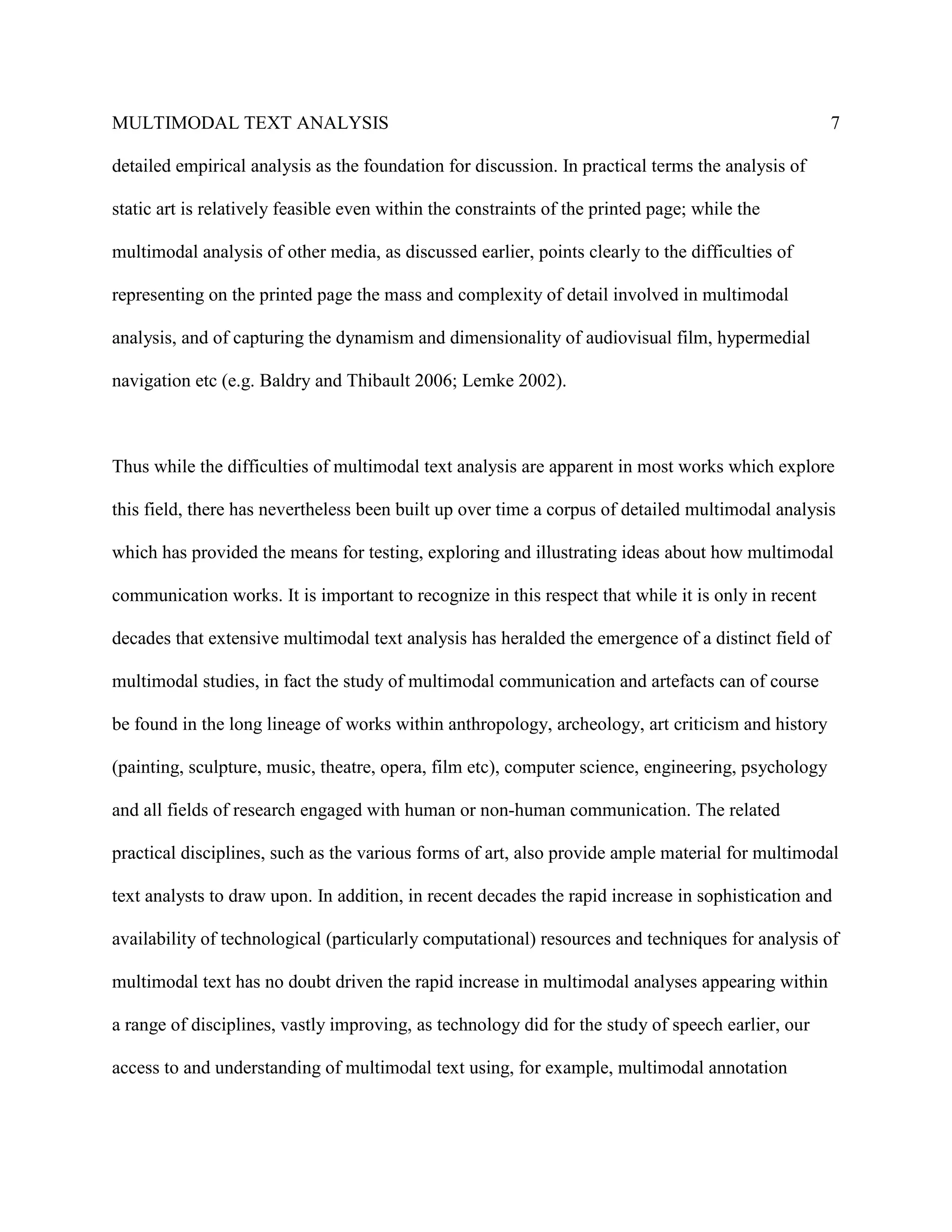 MULTIMODAL TEXT ANALYSIS                                                                            7

detailed empirical analysis as the foundation for discussion. In practical terms the analysis of

static art is relatively feasible even within the constraints of the printed page; while the

multimodal analysis of other media, as discussed earlier, points clearly to the difficulties of

representing on the printed page the mass and complexity of detail involved in multimodal

analysis, and of capturing the dynamism and dimensionality of audiovisual film, hypermedial

navigation etc (e.g. Baldry and Thibault 2006; Lemke 2002).



Thus while the difficulties of multimodal text analysis are apparent in most works which explore

this field, there has nevertheless been built up over time a corpus of detailed multimodal analysis

which has provided the means for testing, exploring and illustrating ideas about how multimodal

communication works. It is important to recognize in this respect that while it is only in recent

decades that extensive multimodal text analysis has heralded the emergence of a distinct field of

multimodal studies, in fact the study of multimodal communication and artefacts can of course

be found in the long lineage of works within anthropology, archeology, art criticism and history

(painting, sculpture, music, theatre, opera, film etc), computer science, engineering, psychology

and all fields of research engaged with human or non-human communication. The related

practical disciplines, such as the various forms of art, also provide ample material for multimodal

text analysts to draw upon. In addition, in recent decades the rapid increase in sophistication and

availability of technological (particularly computational) resources and techniques for analysis of

multimodal text has no doubt driven the rapid increase in multimodal analyses appearing within

a range of disciplines, vastly improving, as technology did for the study of speech earlier, our

access to and understanding of multimodal text using, for example, multimodal annotation
 