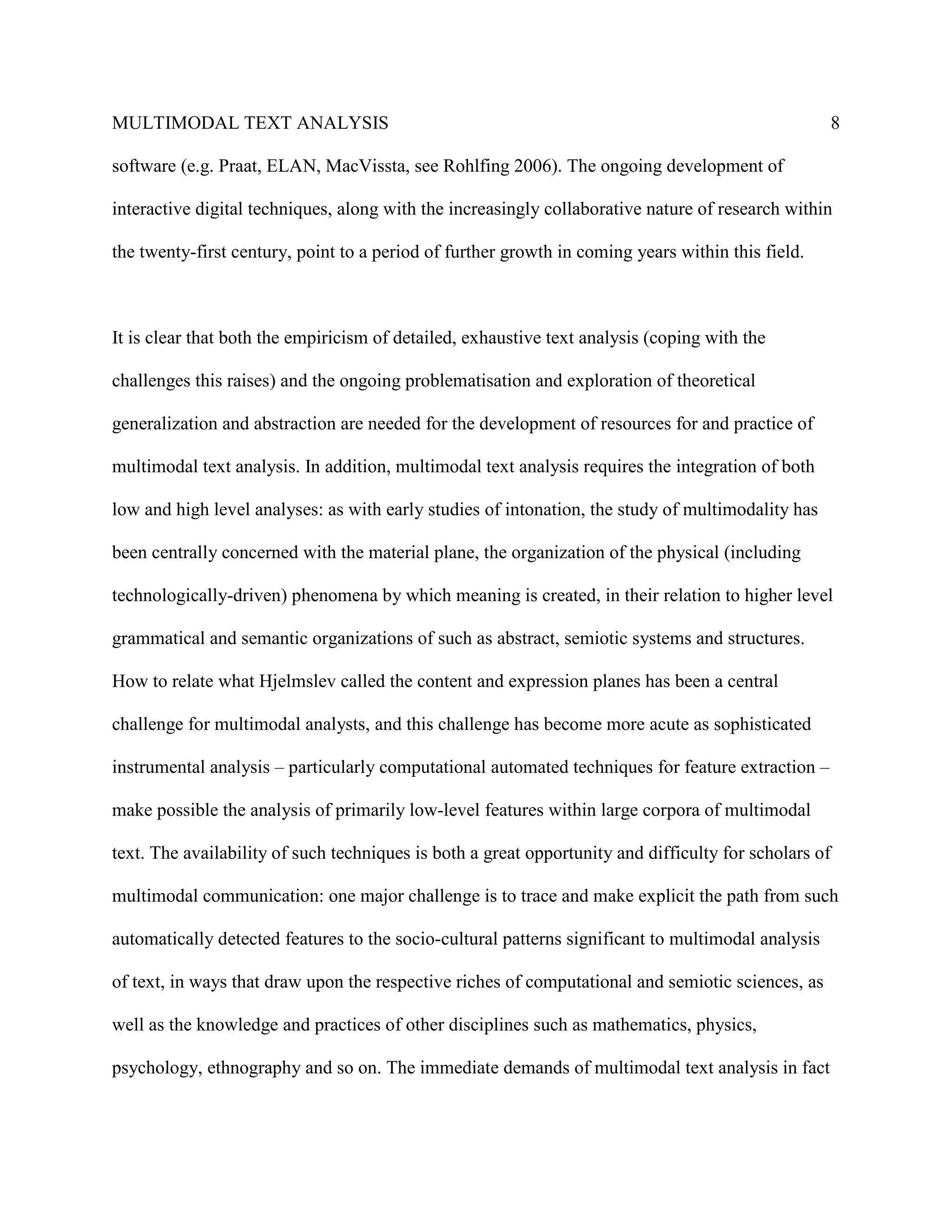 MULTIMODAL TEXT ANALYSIS                                                                               8

software (e.g. Praat, ELAN, MacVissta, see Rohlfing 2006). The ongoing development of

interactive digital techniques, along with the increasingly collaborative nature of research within

the twenty-first century, point to a period of further growth in coming years within this field.



It is clear that both the empiricism of detailed, exhaustive text analysis (coping with the

challenges this raises) and the ongoing problematisation and exploration of theoretical

generalization and abstraction are needed for the development of resources for and practice of

multimodal text analysis. In addition, multimodal text analysis requires the integration of both

low and high level analyses: as with early studies of intonation, the study of multimodality has

been centrally concerned with the material plane, the organization of the physical (including

technologically-driven) phenomena by which meaning is created, in their relation to higher level

grammatical and semantic organizations of such as abstract, semiotic systems and structures.

How to relate what Hjelmslev called the content and expression planes has been a central

challenge for multimodal analysts, and this challenge has become more acute as sophisticated

instrumental analysis – particularly computational automated techniques for feature extraction –

make possible the analysis of primarily low-level features within large corpora of multimodal

text. The availability of such techniques is both a great opportunity and difficulty for scholars of

multimodal communication: one major challenge is to trace and make explicit the path from such

automatically detected features to the socio-cultural patterns significant to multimodal analysis

of text, in ways that draw upon the respective riches of computational and semiotic sciences, as

well as the knowledge and practices of other disciplines such as mathematics, physics,

psychology, ethnography and so on. The immediate demands of multimodal text analysis in fact
 
