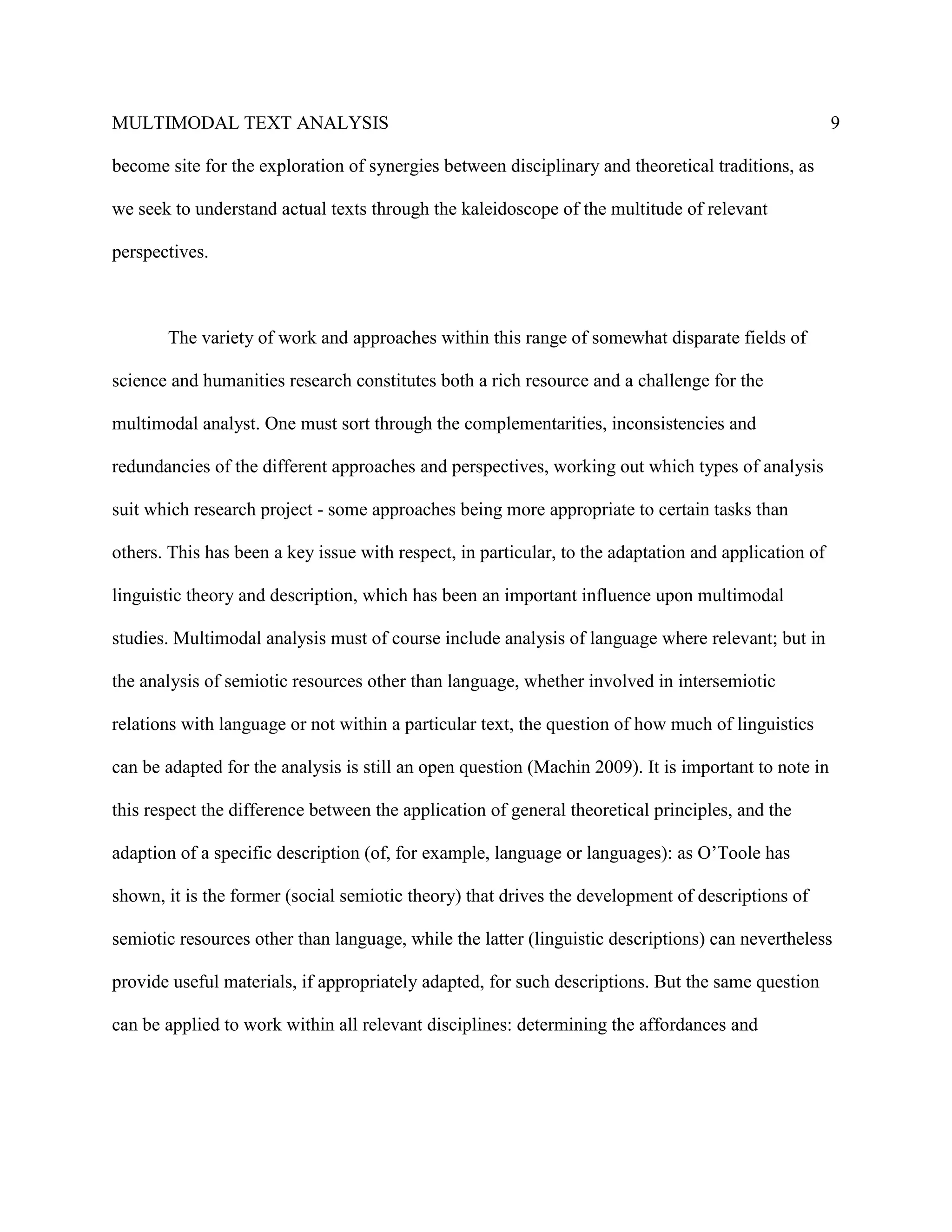 MULTIMODAL TEXT ANALYSIS                                                                              9

become site for the exploration of synergies between disciplinary and theoretical traditions, as

we seek to understand actual texts through the kaleidoscope of the multitude of relevant

perspectives.



       The variety of work and approaches within this range of somewhat disparate fields of

science and humanities research constitutes both a rich resource and a challenge for the

multimodal analyst. One must sort through the complementarities, inconsistencies and

redundancies of the different approaches and perspectives, working out which types of analysis

suit which research project - some approaches being more appropriate to certain tasks than

others. This has been a key issue with respect, in particular, to the adaptation and application of

linguistic theory and description, which has been an important influence upon multimodal

studies. Multimodal analysis must of course include analysis of language where relevant; but in

the analysis of semiotic resources other than language, whether involved in intersemiotic

relations with language or not within a particular text, the question of how much of linguistics

can be adapted for the analysis is still an open question (Machin 2009). It is important to note in

this respect the difference between the application of general theoretical principles, and the

adaption of a specific description (of, for example, language or languages): as O’Toole has

shown, it is the former (social semiotic theory) that drives the development of descriptions of

semiotic resources other than language, while the latter (linguistic descriptions) can nevertheless

provide useful materials, if appropriately adapted, for such descriptions. But the same question

can be applied to work within all relevant disciplines: determining the affordances and
 