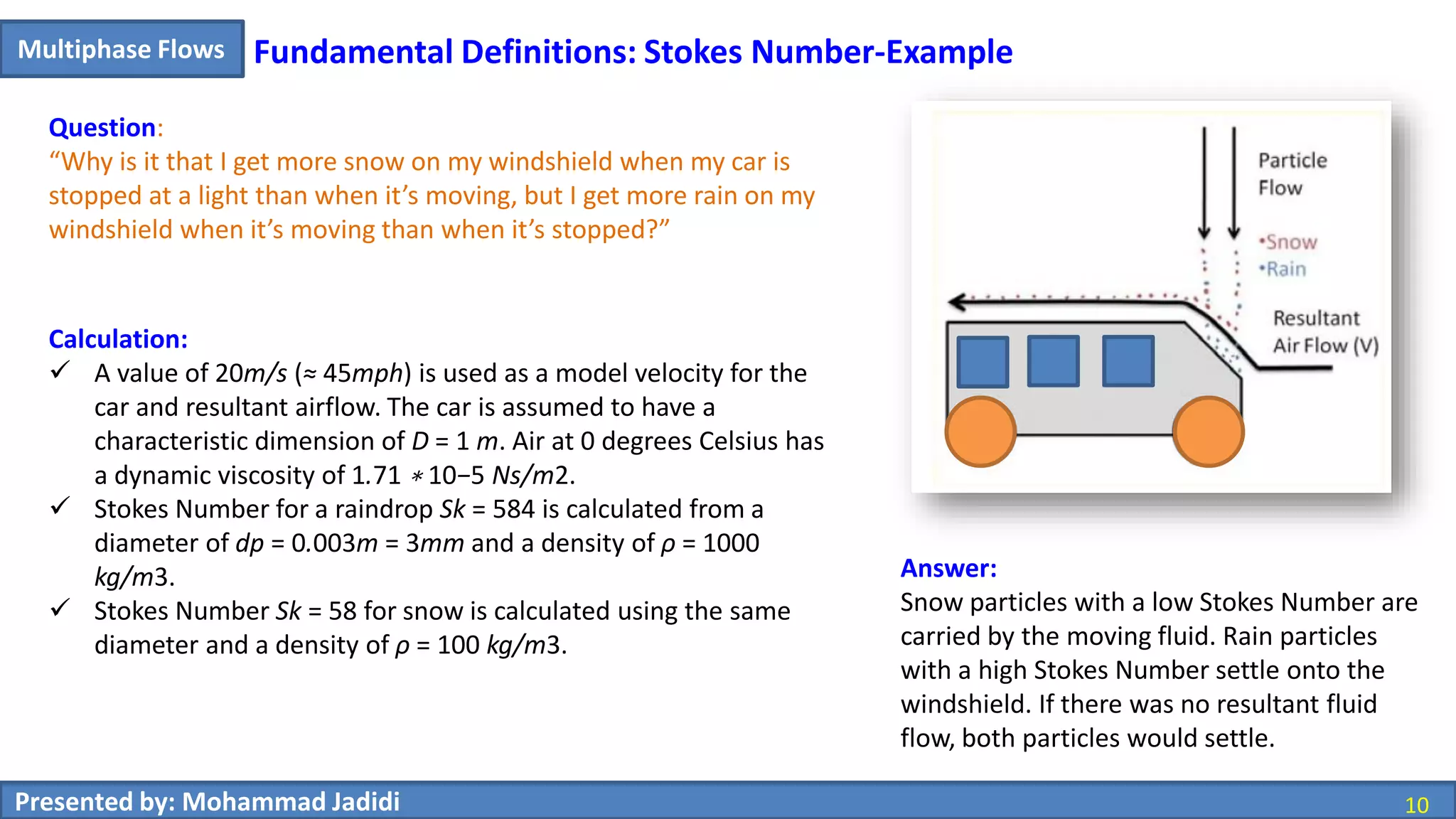 10Presented by: Mohammad Jadidi 10
Multiphase Flows
Answer:
Snow particles with a low Stokes Number are
carried by the moving fluid. Rain particles
with a high Stokes Number settle onto the
windshield. If there was no resultant fluid
flow, both particles would settle.
Calculation:
 A value of 20m/s (≈ 45mph) is used as a model velocity for the
car and resultant airflow. The car is assumed to have a
characteristic dimension of D = 1 m. Air at 0 degrees Celsius has
a dynamic viscosity of 1.71 ∗ 10−5 Ns/m2.
 Stokes Number for a raindrop Sk = 584 is calculated from a
diameter of dp = 0.003m = 3mm and a density of ρ = 1000
kg/m3.
 Stokes Number Sk = 58 for snow is calculated using the same
diameter and a density of ρ = 100 kg/m3.
Question:
“Why is it that I get more snow on my windshield when my car is
stopped at a light than when it’s moving, but I get more rain on my
windshield when it’s moving than when it’s stopped?”
Fundamental Definitions: Stokes Number-Example
 