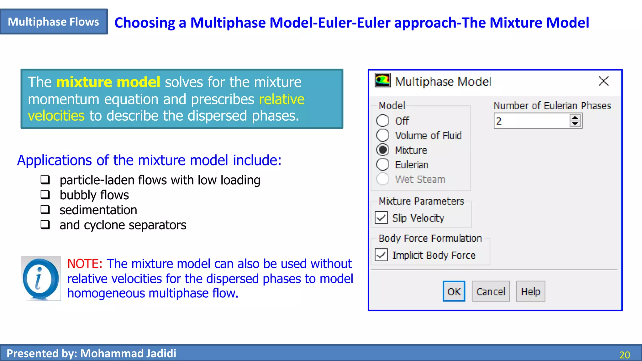 20Presented by: Mohammad Jadidi 20
Multiphase Flows Choosing a Multiphase Model-Euler-Euler approach-The Mixture Model
The mixture model solves for the mixture
momentum equation and prescribes relative
velocities to describe the dispersed phases.
Applications of the mixture model include:
 particle-laden flows with low loading
 bubbly flows
 sedimentation
 and cyclone separators
NOTE: The mixture model can also be used without
relative velocities for the dispersed phases to model
homogeneous multiphase flow.
 