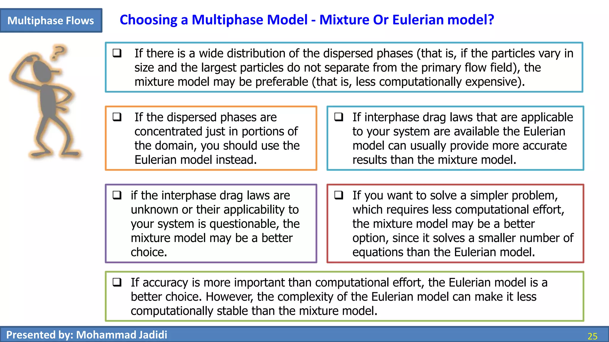 25Presented by: Mohammad Jadidi 25
Multiphase Flows Choosing a Multiphase Model - Mixture Or Eulerian model?
 If accuracy is more important than computational effort, the Eulerian model is a
better choice. However, the complexity of the Eulerian model can make it less
computationally stable than the mixture model.
 If there is a wide distribution of the dispersed phases (that is, if the particles vary in
size and the largest particles do not separate from the primary flow field), the
mixture model may be preferable (that is, less computationally expensive).
 If the dispersed phases are
concentrated just in portions of
the domain, you should use the
Eulerian model instead.
 If interphase drag laws that are applicable
to your system are available the Eulerian
model can usually provide more accurate
results than the mixture model.
 if the interphase drag laws are
unknown or their applicability to
your system is questionable, the
mixture model may be a better
choice.
 If you want to solve a simpler problem,
which requires less computational effort,
the mixture model may be a better
option, since it solves a smaller number of
equations than the Eulerian model.
 