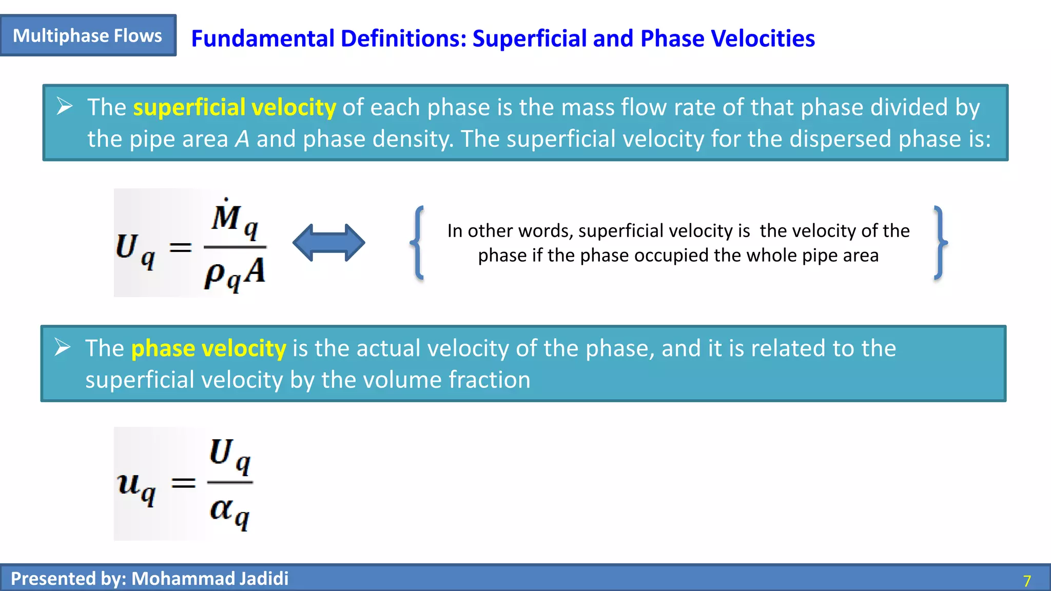 7Presented by: Mohammad Jadidi 7
Multiphase Flows Fundamental Definitions: Superficial and Phase Velocities
 The superficial velocity of each phase is the mass flow rate of that phase divided by
the pipe area A and phase density. The superficial velocity for the dispersed phase is:
 The phase velocity is the actual velocity of the phase, and it is related to the
superficial velocity by the volume fraction
In other words, superficial velocity is the velocity of the
phase if the phase occupied the whole pipe area
 
