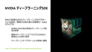 31
NVIDIA cuDNN
GPU上でディープニューラルネットワークの計算を
高速に行う為のプリミティブ群
ディープニューラルネットワークの学習の高いパ
フォーマンスを発揮
Caffe、 CNTK、 Tensorflow、 Theano、
Torch、Chainerなどディープラーニングフレー
ムワークを高速化
バージョンアップ毎にパフォーマンスが向上
“NVIDIAはcuDNNのリリースの度により多くの操作
ができるような機能拡張をおこなっており、同時
に計算速度も向上させている”
—UC バークレー、 Caffe リードデベロッパー、 Evan Shelhamer
developer.nvidia.com/cudnn
AlexNet training throughput based on 20 iterations,
CPU: 1x E5-2680v3 12 Core 2.5GHz.
0.0x
2.0x
4.0x
6.0x
8.0x
10.0x
12.0x
2014 2015 2016
K40
(cuDNN v1)
M40
(cuDNN v3)
Pascal
(cuDNN v5)
 
