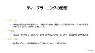 57
ディープラーニングの恩恵
 ロバスト性
 特徴量の設計を行う必要がない。 – 特徴は自動的に獲得される学習用データのバラつきの影響を
押さえ込みながら、自動的に学習していく
 一般性
 同じニューラルネットワークのアプローチを多くの異なるアプリケーションやデータに適用する事が出来る
 スケーラブル
 より多くのデータで大規模並列化を行う事でパフォーマンスが向上する
 