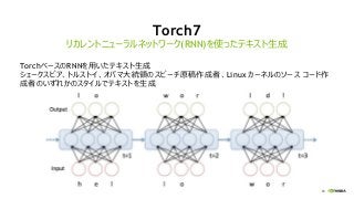 69
Torch7
TorchベースのRNNを用いたテキスト生成
シェークスピア、トルストイ、オバマ大統領のスピーチ原稿作成者、Linux カーネルのソース コード作
成者のいずれかのスタイルでテキストを生成
リカレントニューラルネットワーク(RNN)を使ったテキスト生成
 