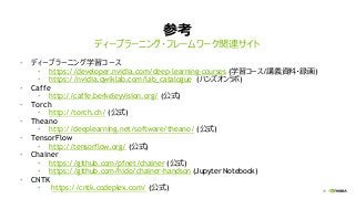 73
参考
• ディープラーニング学習コース
• https://developer.nvidia.com/deep-learning-courses (学習コース/講義資料・録画)
• https://nvidia.qwiklab.com/lab_catalogue (ハンズオンラボ)
• Caffe
• http://caffe.berkeleyvision.org/ (公式)
• Torch
• http://torch.ch/ (公式)
• Theano
• http://deeplearning.net/software/theano/ (公式)
• TensorFlow
• http://tensorflow.org/ (公式)
• Chainer
• https://github.com/pfnet/chainer (公式)
• https://github.com/hido/chainer-handson (Jupyter Notebook)
• CNTK
• https://cntk.codeplex.com/ (公式)
ディープラーニング・フレームワーク関連サイト
 