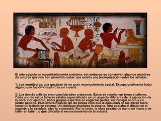 El arte egipcio es mayoritariamente anónimo, sin embargo se conservan algunos nombres de autores que nos han permitido saber que existía una jerarquización entre los artistas: 1. Los arquitectos, que gozaban de un gran reconocimiento social. Excepcionalmente hubo alguno que fue divinizado tras su muerte.  2. Los demás artistas eran considerados artesanos. Éstos se reunían en torno a talleres. Cada uno de estos talleres estaba especializado en un aspecto diferente de la ejecución de la obra. Por ejemplo, había grupos expertos en engarzar perlas, en trabajar el oro y en pintar papiros. Esta diversificación de las tareas hizo que la ejecución de las obras fuera como un trabajo en cadena. Un ideólogo diseñaba la escena, otro copiaba el dibujo en el soporte y lo esculpía, otro lo coloreaba. Por lo tanto, la obra pasaba de mano en mano y de taller en taller, lo que dificultó el reconocimiento de la autoría.  