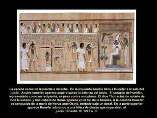La escena se lee de izquierda a derecha.  En la izquierda Anubis lleva a Hunefer a la sala del juicio.  Anubis también aparece supervisando la balanza del juicio.  El corazón de Hunefer, representado como un recipiente, se pesa contra una pluma. El dios Thot actúa de notario de toda la escena, y una cabeza de Horus aparece en el fiel de la balanza. A la derecha Hunefer es conducido de la mano de Horus ante Osiris, sentado bajo un dosel. En la parte superior aparece Hunefer adorando a una hilera de dioses que supervisan el juicio. Dinastía 19. 1275 a .C. 