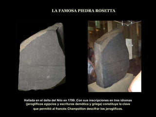 LA FAMOSA PIEDRA ROSETTA Hallada en el delta del Nilo en 1799. Con sus inscripciones en tres idiomas (jeroglíficos egipcios y escrituras demótica y griega) constituye la clave que permitió al francés Champollion descifrar los jeroglíficos. 