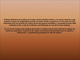 El Museo Británico de Londres es el mayor museo del Reino Unido, y uno de los mayores y más famosos museos de antigüedades de todo el mundo. Desde su apertura, el 15 de enero de 1759, sólamente cerró sus puertas por motivo de las dos guerras mundiales, y ha pasado de tener 5000 visitantes al año, a más de 5 millones, convirtiéndose en uno de los más visitados. Es uno de los museos más antiguos del mundo y contiene más de siete millones de objetos de todos los continentes, muchos de los cuales se encuentran almacenados para su estudio y restauración, o simplemente guardados por falta de espacio.  