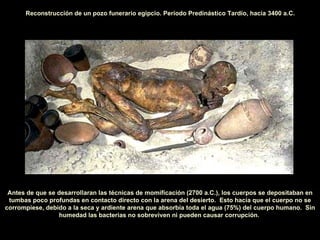 Antes de que se desarrollaran las técnicas de momificación (2700 a.C.), los cuerpos se depositaban en tumbas poco profundas en contacto directo con la arena del desierto.  Esto hacía que el cuerpo no se corrompiese, debido a la seca y ardiente arena que absorbía toda el agua (75%) del cuerpo humano.  Sin humedad las bacterias no   sobreviven ni pueden causar corrupción.   Reconstrucción de un pozo funerario egipcio. Periodo Predinástico Tardío, hacia 3400 a.C. 