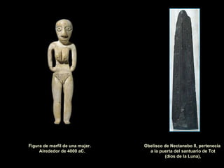 Obelisco de Nectanebo II, pertenecía  a la puerta del santuario de Tot (dios de la Luna), Figura de marfil de una mujer.  Alrededor de 4000 aC. 