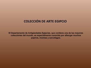 El Departamento de Antigüedades Egipcias, que contiene una de las mayores colecciones del mundo, es especialmente conocido por albergar muchos papiros, momias y sarcófagos. COLECCIÓN DE ARTE EGIPCIO 
