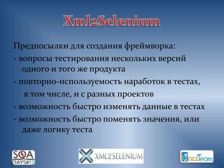 Предпосылки для создания фреймворка:
- вопросы тестирования нескольких версий
   одного и того же продукта
- повторно-используемость наработок в тестах,
   в том числе, и с разных проектов
- возможность быстро изменять данные в тестах
- возможность быстро поменять значения, или
   даже логику теста
 