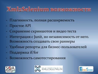 - Плагинность, полная расширяемость
- Простое API
- Сохранение скриншотов и видео теста
- Интеграция с Junit, но независимость от него.
  Возможность создавать свои раннеры
- Удобные репорты для бизнес-пользователей
- Поддержка if/for
- Возможность самотестирования
 