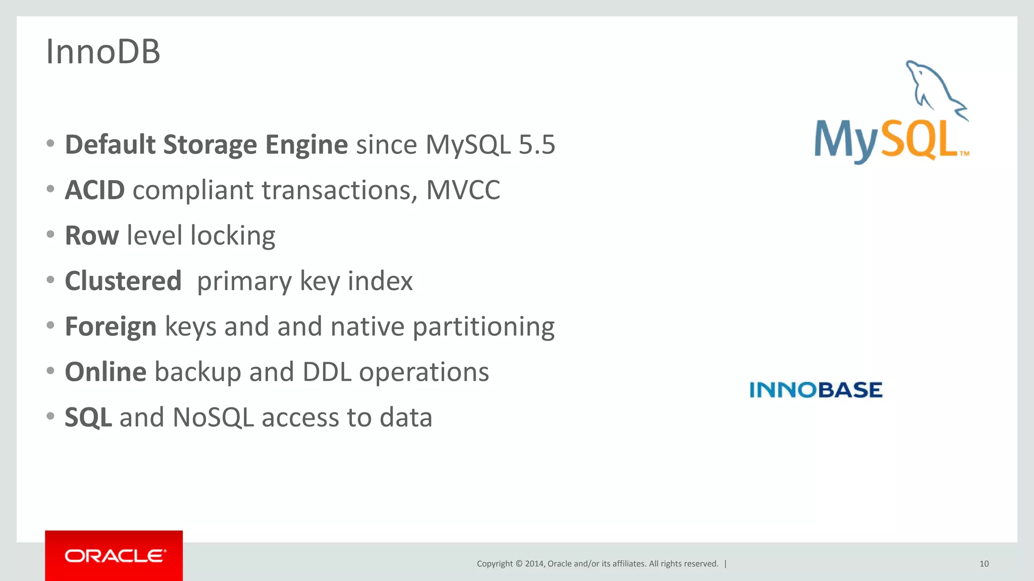 Copyright © 2014, Oracle and/or its affiliates. All rights reserved. |
InnoDB
• Default Storage Engine since MySQL 5.5
• ACID compliant transactions, MVCC
• Row level locking
• Clustered primary key index
• Foreign keys and and native partitioning
• Online backup and DDL operations
• SQL and NoSQL access to data
10
 