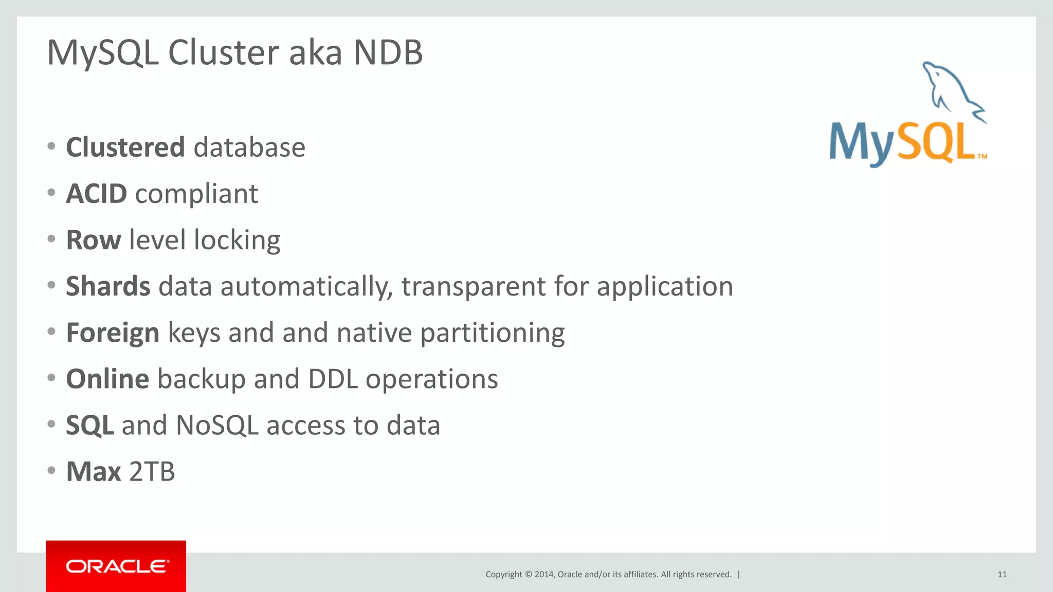 Copyright © 2014, Oracle and/or its affiliates. All rights reserved. |
MySQL Cluster aka NDB
• Clustered database
• ACID compliant
• Row level locking
• Shards data automatically, transparent for application
• Foreign keys and and native partitioning
• Online backup and DDL operations
• SQL and NoSQL access to data
• Max 2TB
11
 