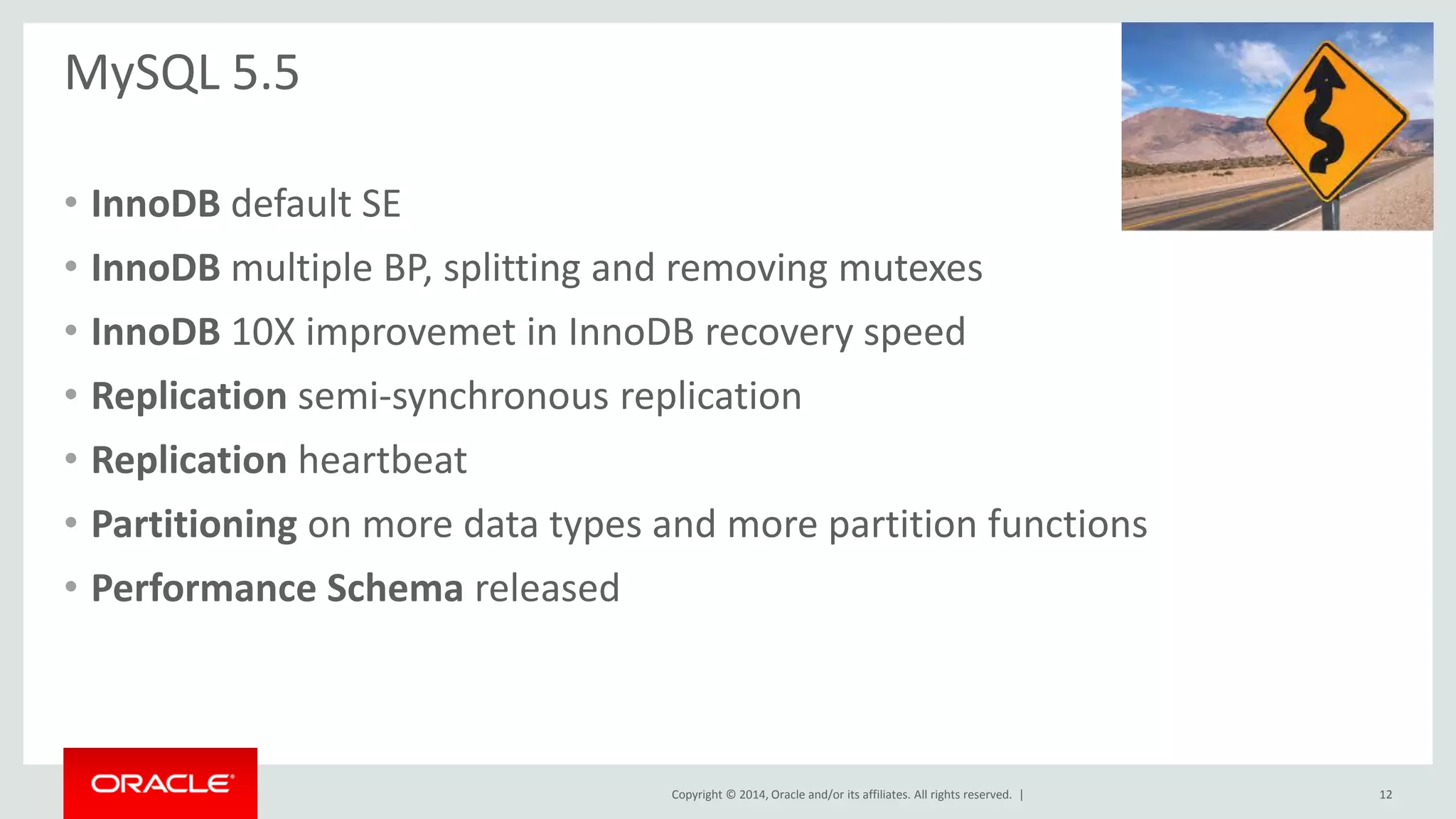 Copyright © 2014, Oracle and/or its affiliates. All rights reserved. |
MySQL 5.5
• InnoDB default SE
• InnoDB multiple BP, splitting and removing mutexes
• InnoDB 10X improvemet in InnoDB recovery speed
• Replication semi-synchronous replication
• Replication heartbeat
• Partitioning on more data types and more partition functions
• Performance Schema released
12
 