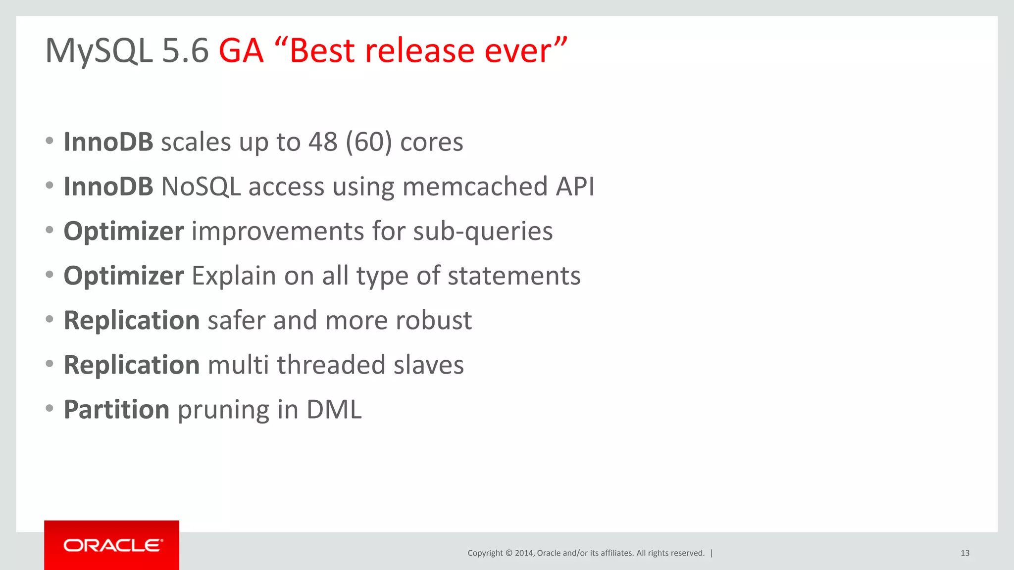 Copyright © 2014, Oracle and/or its affiliates. All rights reserved. |
MySQL 5.6 GA “Best release ever”
• InnoDB scales up to 48 (60) cores
• InnoDB NoSQL access using memcached API
• Optimizer improvements for sub-queries
• Optimizer Explain on all type of statements
• Replication safer and more robust
• Replication multi threaded slaves
• Partition pruning in DML
13
 