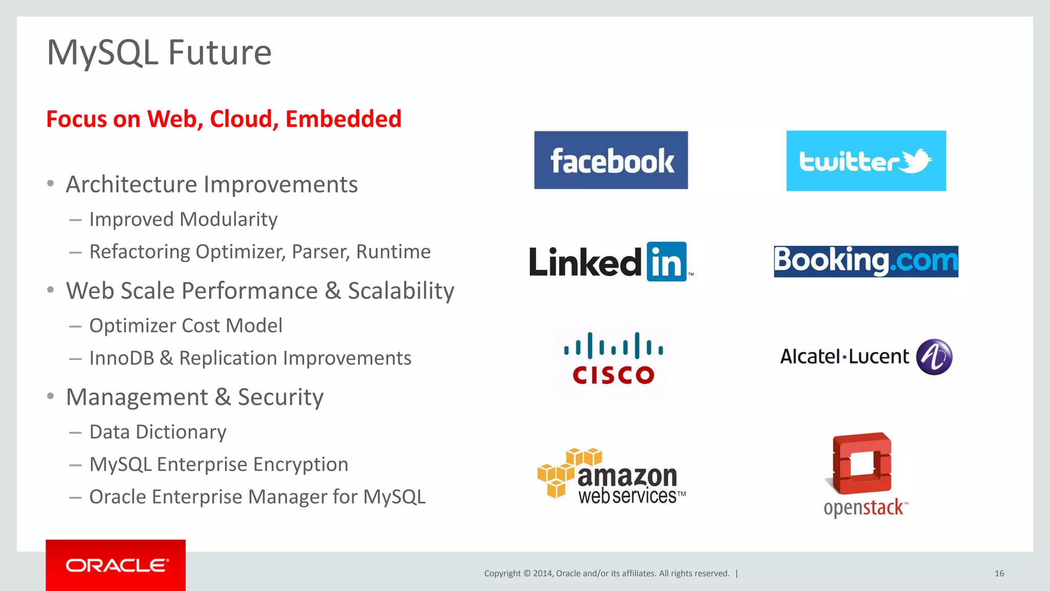 Copyright © 2014, Oracle and/or its affiliates. All rights reserved. |
MySQL Future
Focus on Web, Cloud, Embedded
• Architecture Improvements
– Improved Modularity
– Refactoring Optimizer, Parser, Runtime
• Web Scale Performance & Scalability
– Optimizer Cost Model
– InnoDB & Replication Improvements
• Management & Security
– Data Dictionary
– MySQL Enterprise Encryption
– Oracle Enterprise Manager for MySQL
16
 