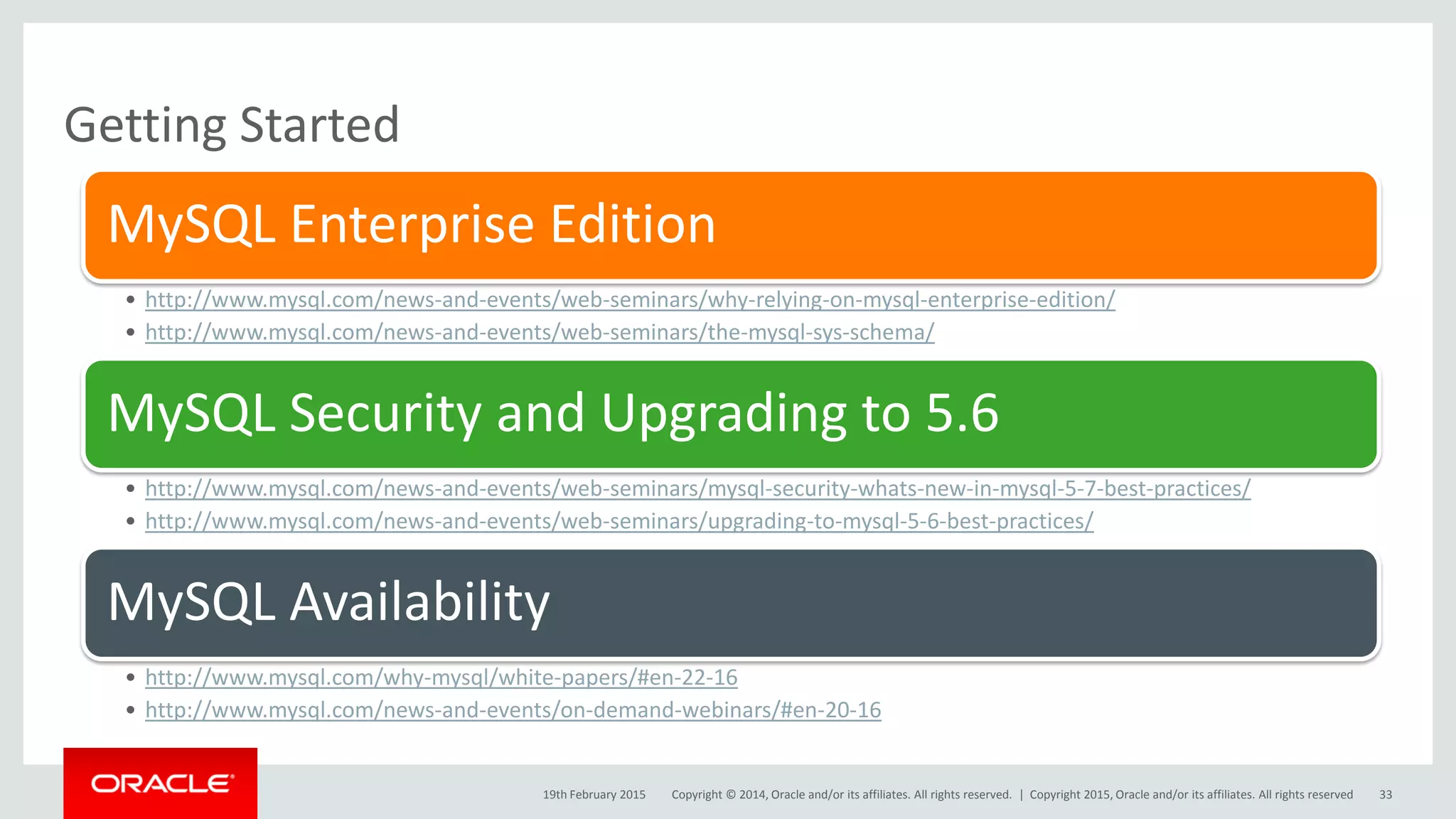 Copyright © 2014, Oracle and/or its affiliates. All rights reserved. |
Getting Started
19th February 2015
MySQL Enterprise Edition
• http://www.mysql.com/news-and-events/web-seminars/why-relying-on-mysql-enterprise-edition/
• http://www.mysql.com/news-and-events/web-seminars/the-mysql-sys-schema/
MySQL Security and Upgrading to 5.6
• http://www.mysql.com/news-and-events/web-seminars/mysql-security-whats-new-in-mysql-5-7-best-practices/
• http://www.mysql.com/news-and-events/web-seminars/upgrading-to-mysql-5-6-best-practices/
MySQL Availability
• http://www.mysql.com/why-mysql/white-papers/#en-22-16
• http://www.mysql.com/news-and-events/on-demand-webinars/#en-20-16
Copyright 2015, Oracle and/or its affiliates. All rights reserved 33
 