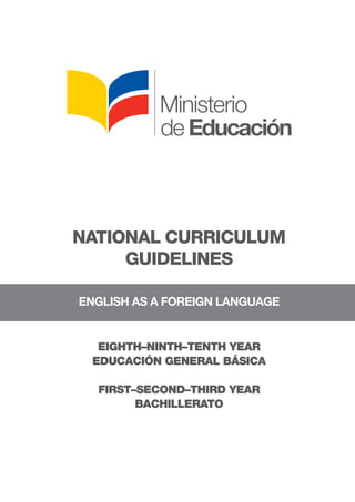 NATIONAL CURRICULUM
GUIDELINES
	
ENGLISH AS A FOREIGN LANGUAGE
EIGHTH–NINTH–TENTH YEAR
EDUCACIÓN GENERAL BÁSICA
FIRST–SECOND–THIRD YEAR
BACHILLERATO
 