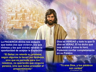 La PACIENCIA divina nos asegura que todos (los que vivieron, los que vivimos y los que vivirán) tendrán la oportunidad de aceptar la Expiación “ El Señor no retarda su promesa, según algunos la tienen por tardanza, sino que es paciente para con nosotros, no queriendo que ninguno perezca, sino que todos procedan al arrepentimiento” (2ª de Pedro, 3:9) Dios es VERDAD y todo lo que Él dice es VERAZ. Él ha dicho que nos salvará y cómo lo hará. Podemos confiar completamente en su Palabra “ Tú eres Dios, y tus palabras son verdad” (2ª de Samuel 7:28) 