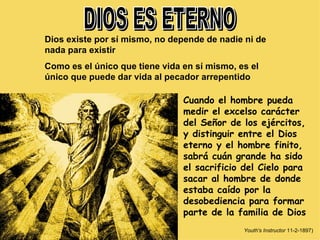 DIOS ES ETERNO Dios existe por sí mismo, no depende de nadie ni de nada para existir Como es el único que tiene vida en sí mismo, es el único que puede dar vida al pecador arrepentido Cuando el hombre pueda medir el excelso carácter del Señor de los ejércitos, y distinguir entre el Dios eterno y el hombre finito, sabrá cuán grande ha sido el sacrificio del Cielo para sacar al hombre de donde estaba caído por la desobediencia para formar parte de la familia de Dios Youth's Instructor  11-2-1897) 